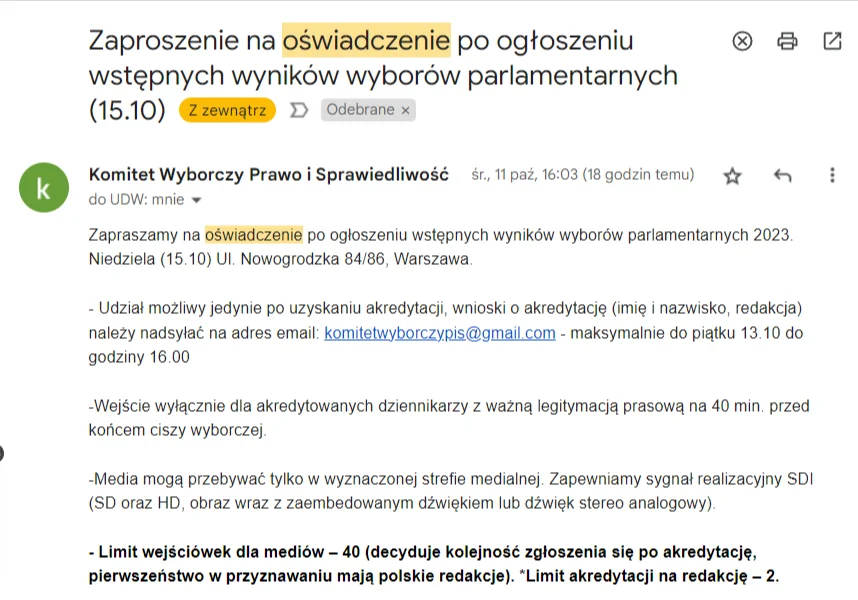 Komitet Wyborczy Prawo i Sprawiedliwość: Zapraszamy na oświadczenie po ogłoszeniu wstępnych wyników wyborów parlamentarnych 2023. Niedziela (15.10) Ul. Nowogrodzka 84/86, Warszawa.   - Udział możliwy jedynie po uzyskaniu akredytacji, wnioski o akredytację (imię i nazwisko, redakcja) należy nadsyłać na adres email: komitetwyborczypis@gmail.com - maksymalnie do piątku 13.10 do godziny 16.00  -Wejście wyłącznie dla akredytowanych dziennikarzy z ważną legitymacją prasową na 40 min. przed końcem ciszy wyborczej.   -Media mogą przebywać tylko w wyznaczonej strefie medialnej. Zapewniamy sygnał realizacyjny SDI (SD oraz HD, obraz wraz z zaembedowanym dźwiękiem lub dźwięk stereo analogowy).   - Limit wejściówek dla mediów – 40 (decyduje kolejność zgłoszenia się po akredytację, pierwszeństwo w przyznawaniu mają polskie redakcje). *Limit akredytacji na redakcję – 2.   - Nie zapewniamy miejsc parkingowych dla żadnych pojazdów.   - Wysłanie zgłoszenia drogą e-mail nie jest równoznaczne z otrzymaniem akredytacji. Wejście możliwe wyłącznie dla osób, które otrzymały na e-mail odpowiedź potwierdzającą pozytywną rekomendację do uczestnictwa.