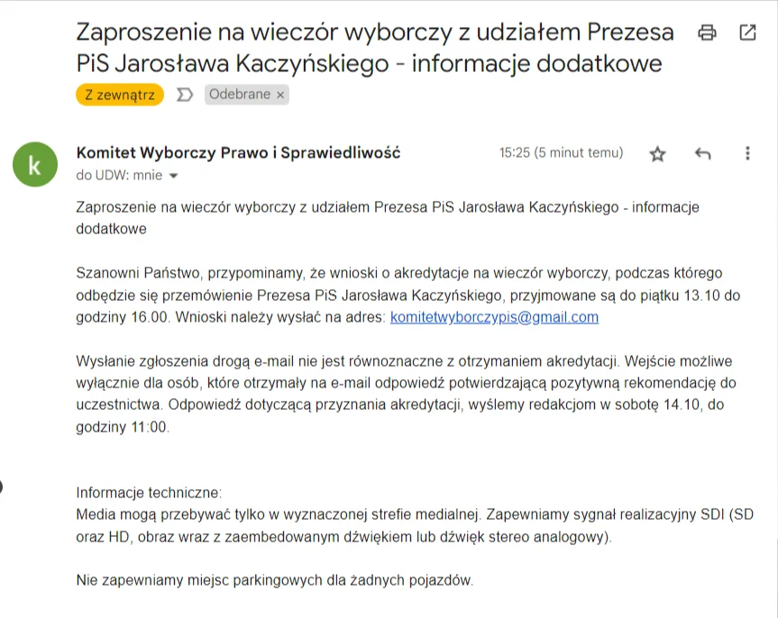 Komitet Wyborczy Prawo i Sprawiedliwość: Zaproszenie na wieczór wyborczy z udziałem Prezesa PiS Jarosława Kaczyńskiego - informacje dodatkowe  Szanowni Państwo, przypominamy, że wnioski o akredytacje na wieczór wyborczy, podczas którego odbędzie się przemówienie Prezesa PiS Jarosława Kaczyńskiego, przyjmowane są do piątku 13.10 do godziny 16.00. Wnioski należy wysłać na adres: komitetwyborczypis@gmail.com  Wysłanie zgłoszenia drogą e-mail nie jest równoznaczne z otrzymaniem akredytacji. Wejście możliwe wyłącznie dla osób, które otrzymały na e-mail odpowiedź potwierdzającą pozytywną rekomendację do uczestnictwa. Odpowiedź dotyczącą przyznania akredytacji, wyślemy redakcjom w sobotę 14.10, do godziny 11:00.   Informacje techniczne: Media mogą przebywać tylko w wyznaczonej strefie medialnej. Zapewniamy sygnał realizacyjny SDI (SD oraz HD, obraz wraz z zaembedowanym dźwiękiem lub dźwięk stereo analogowy).  Nie zapewniamy miejsc parkingowych dla żadnych pojazdów.