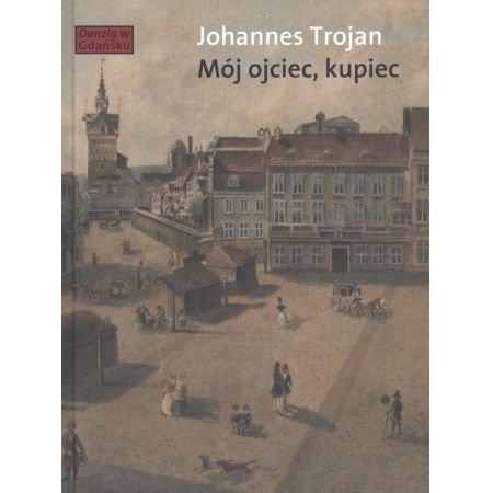 Johannes Trojan
Mój ojciec, kupiec
Opowieści i wspomnienia z dziewiętnastowiecznego Gdańska