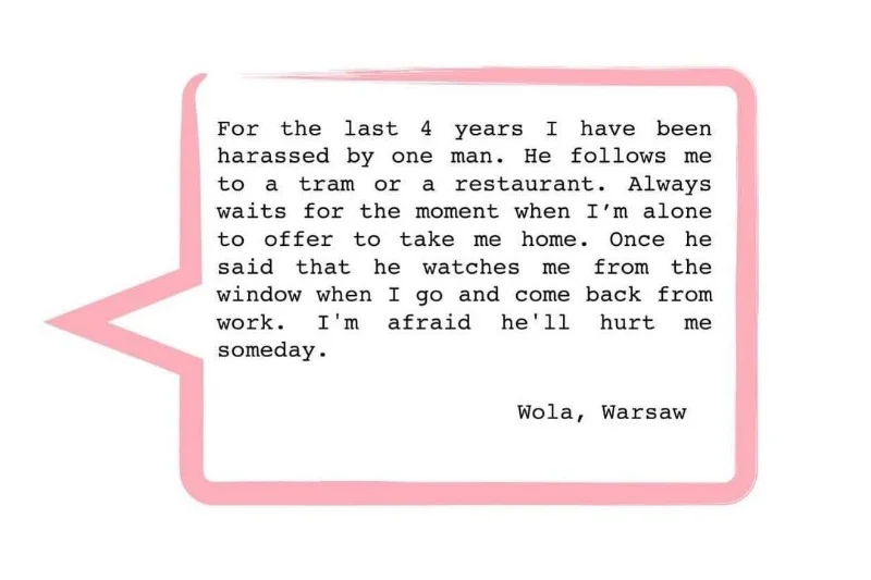 "Od 4 lat jestem napastowana przez mężczyznę. Śledzi mnie do tramwaju albo restauracji. Czeka aż będę sama, aby zaproponować, że zabierze mnie do domu. Kiedyś powiedział, że obserwuje mnie z okna, gdy wracam z pracy. Boje się, że kiedyś mnie skrzywdzi"