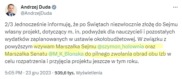 X / Andrzej Duda Wpis Andrzeja Dudy na X z 23 grudnia 2023 roku o treści: 2/3 Jednocześnie informuję, że po Świętach niezwłocznie złożę do Sejmu własny projekt, dotyczący m. in. podwyżek dla nauczycieli i pozostałych wydatków zaplanowanych w ustawie okołobudżetowej. W związku z powyższym wzywam Marszałka Sejmu @szymon_holownia oraz Marszałka Senatu @M_K_Blonska do pilnego zwołania obrad obu Izb w celu rozpatrzenia i przyjęcia projektu jeszcze w tym roku.